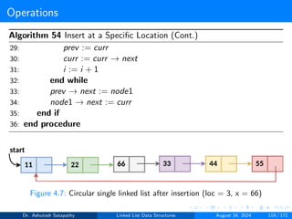 Operations
Algorithm 54 Insert at a Specific Location (Cont.)
29: prev := curr
30: curr := curr → next
31: i := i + 1
32: end while
33: prev → next := node1
34: node1 → next := curr
35: end if
36: end procedure
Figure 4.7: Circular single linked list after insertion (loc = 3, x = 66)
Dr. Ashutosh Satapathy Linked List Data Structures August 24, 2024 119 / 172
 