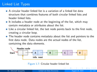 Linked List Types
A circular header linked list is a variation of a linked list data
structure that combines features of both circular linked lists and
header linked lists.
It includes a header node at the beginning of the list, which may
contain metadata or attributes about the list.
Like a circular linked list, the last node points back to the first node,
creating a circular loop.
The header node contains metadata about the list and pointers to the
first data node. Data nodes are the actual nodes of the list,
containing the data elements.
Figure 1.7: Circular header linked list
Dr. Ashutosh Satapathy Linked List Data Structures August 24, 2024 12 / 172
 