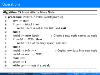 Operations
Algorithm 55 Insert After a Given Node
1: procedure Insert After Node(start, x)
2: curr := start
3: if curr = NULL then
4: write ”item is not in the list” and exit
5: end if
6: node1 := new Node ▷ Create a new node named as node
7: if node1 = NULL then
8: write ”Out of memory space” and exit
9: end if
10: node1 → info := x ▷ Copies new data into new node
11: node1 → next := NULL
12: read item
13: count := 1
14: while curr → next ̸= start do
Dr. Ashutosh Satapathy Linked List Data Structures August 24, 2024 121 / 172
 