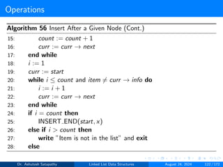 Operations
Algorithm 56 Insert After a Given Node (Cont.)
15: count := count + 1
16: curr := curr → next
17: end while
18: i := 1
19: curr := start
20: while i ≤ count and item ̸= curr → info do
21: i := i + 1
22: curr := curr → next
23: end while
24: if i = count then
25: INSERT END(start, x)
26: else if i > count then
27: write ”Item is not in the list” and exit
28: else
Dr. Ashutosh Satapathy Linked List Data Structures August 24, 2024 122 / 172
 