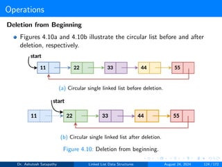 Operations
Deletion from Beginning
Figures 4.10a and 4.10b illustrate the circular list before and after
deletion, respectively.
(a) Circular single linked list before deletion.
(b) Circular single linked list after deletion.
Figure 4.10: Deletion from beginning.
Dr. Ashutosh Satapathy Linked List Data Structures August 24, 2024 124 / 172
 