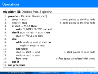 Operations
Algorithm 58 Deletion from Beginning
1: procedure Delete Begin(start)
2: temp := start ▷ temp points to the first node
3: node := start ▷ node points to the first node
4: if start = NULL then
5: write ”UNDERFLOW” and exit
6: else if start → next = start then
7: start := NULL and exit
8: else
9: while node → next ̸= start do
10: node := node → next
11: end while
12: start := start → next ▷ start points to next node
13: node → next := start
14: free temp ▷ Free space associated with temp
15: end if
16: end procedure
Dr. Ashutosh Satapathy Linked List Data Structures August 24, 2024 125 / 172
 