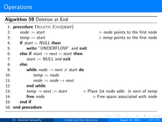 Operations
Algorithm 59 Deletion at End
1: procedure Delete End(start)
2: node := start ▷ node points to the first node
3: temp := start ▷ temp points to the first node
4: if start = NULL then
5: write ”UNDERFLOW” and exit
6: else if start → next = start then
7: start := NULL and exit
8: else
9: while node → next ̸= start do
10: temp := node
11: node := node → next
12: end while
13: temp → next := start ▷ Place 1st node addr. in next of temp
14: free node ▷ Free space associated with node
15: end if
16: end procedure
Dr. Ashutosh Satapathy Linked List Data Structures August 24, 2024 127 / 172
 