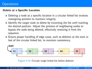 Operations
Delete at a Specific Location
Deleting a node at a specific location in a circular linked list involves
reassigning pointers to maintain integrity.
Identify the target node to delete by traversing the list until reaching
the desired position. Adjust the pointers of neighboring nodes to
bypass the node being deleted, effectively removing it from the
sequence.
Ensure proper handling of edge cases, such as deletion at the start or
last of the circular linked list, to maintain consistency.
Figure 4.13: Circular single linked list before deletion
Dr. Ashutosh Satapathy Linked List Data Structures August 24, 2024 128 / 172
 