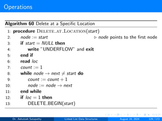 Operations
Algorithm 60 Delete at a Specific Location
1: procedure Delete at Location(start)
2: node := start ▷ node points to the first node
3: if start = NULL then
4: write ”UNDERFLOW” and exit
5: end if
6: read loc
7: count := 1
8: while node → next ̸= start do
9: count := count + 1
10: node := node → next
11: end while
12: if loc = 1 then
13: DELETE BEGIN(start)
Dr. Ashutosh Satapathy Linked List Data Structures August 24, 2024 129 / 172
 