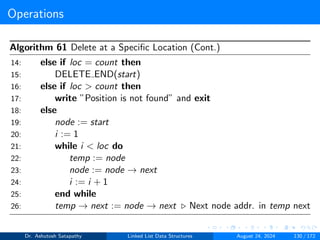 Operations
Algorithm 61 Delete at a Specific Location (Cont.)
14: else if loc = count then
15: DELETE END(start)
16: else if loc > count then
17: write ”Position is not found” and exit
18: else
19: node := start
20: i := 1
21: while i < loc do
22: temp := node
23: node := node → next
24: i := i + 1
25: end while
26: temp → next := node → next ▷ Next node addr. in temp next
Dr. Ashutosh Satapathy Linked List Data Structures August 24, 2024 130 / 172
 