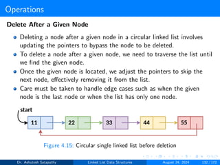 Operations
Delete After a Given Node
Deleting a node after a given node in a circular linked list involves
updating the pointers to bypass the node to be deleted.
To delete a node after a given node, we need to traverse the list until
we find the given node.
Once the given node is located, we adjust the pointers to skip the
next node, effectively removing it from the list.
Care must be taken to handle edge cases such as when the given
node is the last node or when the list has only one node.
Figure 4.15: Circular single linked list before deletion
Dr. Ashutosh Satapathy Linked List Data Structures August 24, 2024 132 / 172
 