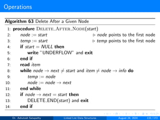Operations
Algorithm 63 Delete After a Given Node
1: procedure Delete After Node(start)
2: node := start ▷ node points to the first node
3: temp := start ▷ temp points to the first node
4: if start = NULL then
5: write ”UNDERFLOW” and exit
6: end if
7: read item
8: while node → next ̸= start and item ̸= node → info do
9: temp := node
10: node := node → next
11: end while
12: if node → next = start then
13: DELETE END(start) and exit
14: end if
Dr. Ashutosh Satapathy Linked List Data Structures August 24, 2024 133 / 172
 