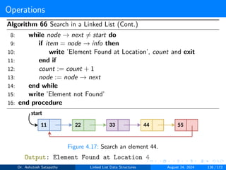 Operations
Algorithm 66 Search in a Linked List (Cont.)
8: while node → next ̸= start do
9: if item = node → info then
10: write ’Element Found at Location’, count and exit
11: end if
12: count := count + 1
13: node := node → next
14: end while
15: write ’Element not Found’
16: end procedure
Figure 4.17: Search an element 44.
Output: Element Found at Location 4
Dr. Ashutosh Satapathy Linked List Data Structures August 24, 2024 136 / 172
 