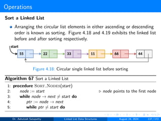 Operations
Sort a Linked List
Arranging the circular list elements in either ascending or descending
order is known as sorting. Figure 4.18 and 4.19 exhibits the linked list
before and after sorting respectively.
Figure 4.18: Circular single linked list before sorting
Algorithm 67 Sort a Linked List
1: procedure Sort Nodes(start)
2: node := start ▷ node points to the first node
3: while node → next ̸= start do
4: ptr := node → next
5: while ptr ̸= start do
Dr. Ashutosh Satapathy Linked List Data Structures August 24, 2024 137 / 172
 