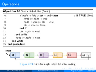 Operations
Algorithm 68 Sort a Linked List (Cont.)
6: if node → info > ptr → info then ▷ If TRUE, Swap
7: temp := node → info
8: node → info := ptr → info
9: ptr → info := temp
10: end if
11: ptr := ptr → next
12: end while
13: node := node → next
14: end while
15: end procedure
Figure 4.19: Circular single linked list after sorting
Dr. Ashutosh Satapathy Linked List Data Structures August 24, 2024 138 / 172
 