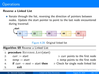 Operations
Reverse a Linked List
Iterate through the list, reversing the direction of pointers between
nodes. Update the start pointer to point to the last node encountered
during traversal.
Figure 4.20: Original linked list
Algorithm 69 Reverse a Linked List
1: procedure Reverse List(start)
2: curr := start ▷ curr points to the first node
3: temp := start ▷ temp points to the first node
4: if curr → next = start then ▷ Check for single node linked list
5: exit
Dr. Ashutosh Satapathy Linked List Data Structures August 24, 2024 139 / 172
 