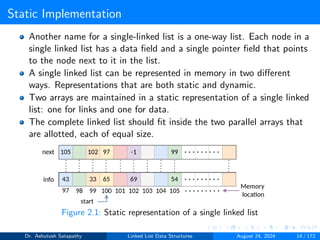 Static Implementation
Another name for a single-linked list is a one-way list. Each node in a
single linked list has a data field and a single pointer field that points
to the node next to it in the list.
A single linked list can be represented in memory in two different
ways. Representations that are both static and dynamic.
Two arrays are maintained in a static representation of a single linked
list: one for links and one for data.
The complete linked list should fit inside the two parallel arrays that
are allotted, each of equal size.
Figure 2.1: Static representation of a single linked list
Dr. Ashutosh Satapathy Linked List Data Structures August 24, 2024 14 / 172
 