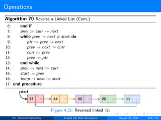 Operations
Algorithm 70 Reverse a Linked List (Cont.)
6: end if
7: prev := curr → next
8: while prev → next ̸= start do
9: ptr := prev → next
10: prev → next := curr
11: curr := prev
12: prev := ptr
13: end while
14: prev → next := curr
15: start := prev
16: temp → next := start
17: end procedure
Figure 4.21: Reversed linked list
Dr. Ashutosh Satapathy Linked List Data Structures August 24, 2024 140 / 172
 