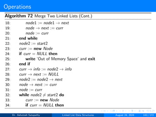 Operations
Algorithm 72 Merge Two Linked Lists (Cont.)
18: node1 := node1 → next
19: node → next := curr
20: node := curr
21: end while
22: node2 := start2
23: curr := new Node
24: if curr = NULL then
25: write ’Out of Memory Space’ and exit
26: end if
27: curr → info := node2 → info
28: curr → next := NULL
29: node2 := node2 → next
30: node → next := curr
31: node := curr
32: while node2 ̸= start2 do
33: curr := new Node
34: if curr = NULL then
Dr. Ashutosh Satapathy Linked List Data Structures August 24, 2024 143 / 172
 