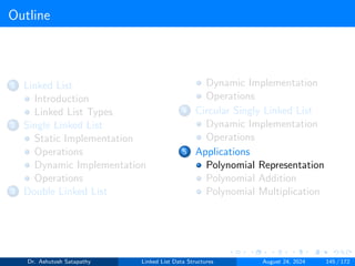 Outline
1 Linked List
Introduction
Linked List Types
2 Single Linked List
Static Implementation
Operations
Dynamic Implementation
Operations
3 Double Linked List
Dynamic Implementation
Operations
4 Circular Singly Linked List
Dynamic Implementation
Operations
5 Applications
Polynomial Representation
Polynomial Addition
Polynomial Multiplication
Dr. Ashutosh Satapathy Linked List Data Structures August 24, 2024 145 / 172
 