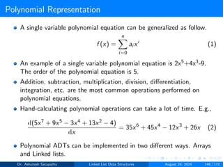 Polynomial Representation
A single variable polynomial equation can be generalized as follow.
f (x) =
n
X
i=0
ai xi
(1)
An example of a single variable polynomial equation is 2x5+4x3-9.
The order of the polynomial equation is 5.
Addition, subtraction, multiplication, division, differentiation,
integration, etc. are the most common operations performed on
polynomial equations.
Hand-calculating polynomial operations can take a lot of time. E.g.,
d(5x7 + 9x5 − 3x4 + 13x2 − 4)
dx
= 35x6
+ 45x4
− 12x3
+ 26x (2)
Polynomial ADTs can be implemented in two different ways. Arrays
and Linked lists.
Dr. Ashutosh Satapathy Linked List Data Structures August 24, 2024 146 / 172
 