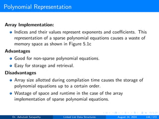 Polynomial Representation
Array Implementation:
Indices and their values represent exponents and coefficients. This
representation of a sparse polynomial equations causes a waste of
memory space as shown in Figure 5.1c
Advantages
Good for non-sparse polynomial equations.
Easy for storage and retrieval.
Disadvantages
Array size allotted during compilation time causes the storage of
polynomial equations up to a certain order.
Wastage of space and runtime in the case of the array
implementation of sparse polynomial equations.
Dr. Ashutosh Satapathy Linked List Data Structures August 24, 2024 148 / 172
 