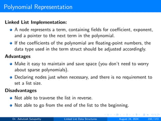 Polynomial Representation
Linked List Implementation:
A node represents a term, containing fields for coefficient, exponent,
and a pointer to the next term in the polynomial.
If the coefficients of the polynomial are floating-point numbers, the
data type used in the term struct should be adjusted accordingly.
Advantages
Make it easy to maintain and save space (you don’t need to worry
about sparse polynomials).
Declaring nodes just when necessary, and there is no requirement to
set a list size.
Disadvantages
Not able to traverse the list in reverse.
Not able to go from the end of the list to the beginning.
Dr. Ashutosh Satapathy Linked List Data Structures August 24, 2024 150 / 172
 