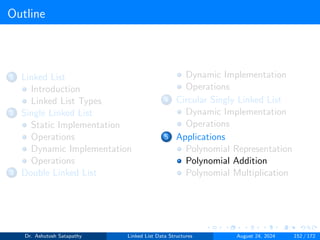 Outline
1 Linked List
Introduction
Linked List Types
2 Single Linked List
Static Implementation
Operations
Dynamic Implementation
Operations
3 Double Linked List
Dynamic Implementation
Operations
4 Circular Singly Linked List
Dynamic Implementation
Operations
5 Applications
Polynomial Representation
Polynomial Addition
Polynomial Multiplication
Dr. Ashutosh Satapathy Linked List Data Structures August 24, 2024 152 / 172
 