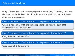 Polynomial Addition
Using a linked list, add the two polynomial equations, f1 and f2, and store
the result in the f3 linked list. In order to accomplish this, we must break
down the process cases:
Case 1: exponent of node from f1 = exponent of node from f2
Create a node in f3 with the same exponent and with the sum of the
coefficients of f1 and f2 nodes.
Case 2: exponent of node from f1 > exponent of node from f2
Copy node of f1 to end of f3.
Case 3: exponent of node from f1 < exponent of node from f2
Copy node of f2 to end of f3
Dr. Ashutosh Satapathy Linked List Data Structures August 24, 2024 153 / 172
 