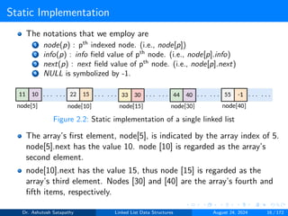 Static Implementation
The notations that we employ are
1 node(p) : pth
indexed node. (i.e., node[p])
2 info(p) : info field value of pth
node. (i.e., node[p].info)
3 next(p) : next field value of pth
node. (i.e., node[p].next)
4 NULL is symbolized by -1.
Figure 2.2: Static implementation of a single linked list
The array’s first element, node[5], is indicated by the array index of 5.
node[5].next has the value 10. node [10] is regarded as the array’s
second element.
node[10].next has the value 15, thus node [15] is regarded as the
array’s third element. Nodes [30] and [40] are the array’s fourth and
fifth items, respectively.
Dr. Ashutosh Satapathy Linked List Data Structures August 24, 2024 16 / 172
 