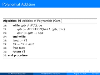 Polynomial Addition
Algorithm 76 Addition of Polynomials (Cont.)
24: while qptr ̸= NULL do
25: rptr := ADDITION(NULL, qptr, rptr)
26: qptr := qptr → next
27: end while
28: temp := f 3
29: f 3 := f 3 → next
30: free temp
31: return f 3
32: end procedure
Dr. Ashutosh Satapathy Linked List Data Structures August 24, 2024 163 / 172
 