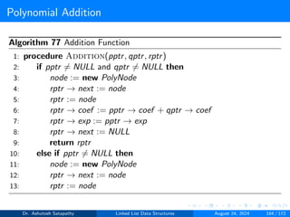 Polynomial Addition
Algorithm 77 Addition Function
1: procedure Addition(pptr, qptr, rptr)
2: if pptr ̸= NULL and qptr ̸= NULL then
3: node := new PolyNode
4: rptr → next := node
5: rptr := node
6: rptr → coef := pptr → coef + qptr → coef
7: rptr → exp := pptr → exp
8: rptr → next := NULL
9: return rptr
10: else if pptr ̸= NULL then
11: node := new PolyNode
12: rptr → next := node
13: rptr := node
Dr. Ashutosh Satapathy Linked List Data Structures August 24, 2024 164 / 172
 
