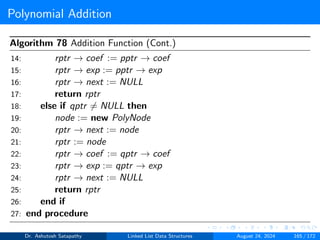 Polynomial Addition
Algorithm 78 Addition Function (Cont.)
14: rptr → coef := pptr → coef
15: rptr → exp := pptr → exp
16: rptr → next := NULL
17: return rptr
18: else if qptr ̸= NULL then
19: node := new PolyNode
20: rptr → next := node
21: rptr := node
22: rptr → coef := qptr → coef
23: rptr → exp := qptr → exp
24: rptr → next := NULL
25: return rptr
26: end if
27: end procedure
Dr. Ashutosh Satapathy Linked List Data Structures August 24, 2024 165 / 172
 