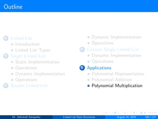 Outline
1 Linked List
Introduction
Linked List Types
2 Single Linked List
Static Implementation
Operations
Dynamic Implementation
Operations
3 Double Linked List
Dynamic Implementation
Operations
4 Circular Singly Linked List
Dynamic Implementation
Operations
5 Applications
Polynomial Representation
Polynomial Addition
Polynomial Multiplication
Dr. Ashutosh Satapathy Linked List Data Structures August 24, 2024 166 / 172
 