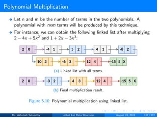Polynomial Multiplication
Let n and m be the number of terms in the two polynomials. A
polynomial with nxm terms will be produced by this technique.
For instance, we can obtain the following linked list after multiplying
2 − 4x + 5x2 and 1 + 2x − 3x3:
(a) Linked list with all terms.
(b) Final multiplication result.
Figure 5.10: Polynomial multiplication using linked list.
Dr. Ashutosh Satapathy Linked List Data Structures August 24, 2024 167 / 172
 