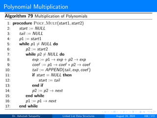 Polynomial Multiplication
Algorithm 79 Multiplication of Polynomials
1: procedure Poly Mult(start1, start2)
2: start := NULL
3: tail := NULL
4: p1 := start1
5: while p1 ̸= NULL do
6: p2 := start2
7: while p2 ̸= NULL do
8: exp := p1 → exp + p2 → exp
9: coef := p1 → coef ∗ p2 → coef
10: tail := APPEND(tail, exp, coef )
11: if start = NULL then
12: start := tail
13: end if
14: p2 := p2 → next
15: end while
16: p1 := p1 → next
17: end while
Dr. Ashutosh Satapathy Linked List Data Structures August 24, 2024 168 / 172
 