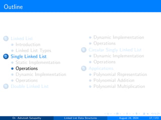 Outline
1 Linked List
Introduction
Linked List Types
2 Single Linked List
Static Implementation
Operations
Dynamic Implementation
Operations
3 Double Linked List
Dynamic Implementation
Operations
4 Circular Singly Linked List
Dynamic Implementation
Operations
5 Applications
Polynomial Representation
Polynomial Addition
Polynomial Multiplication
Dr. Ashutosh Satapathy Linked List Data Structures August 24, 2024 17 / 172
 