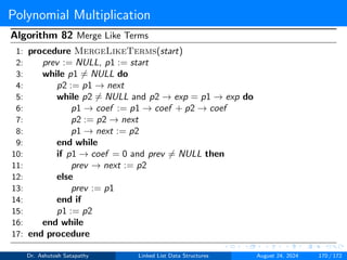 Polynomial Multiplication
Algorithm 82 Merge Like Terms
1: procedure MergeLikeTerms(start)
2: prev := NULL, p1 := start
3: while p1 ̸= NULL do
4: p2 := p1 → next
5: while p2 ̸= NULL and p2 → exp = p1 → exp do
6: p1 → coef := p1 → coef + p2 → coef
7: p2 := p2 → next
8: p1 → next := p2
9: end while
10: if p1 → coef = 0 and prev ̸= NULL then
11: prev → next := p2
12: else
13: prev := p1
14: end if
15: p1 := p2
16: end while
17: end procedure
Dr. Ashutosh Satapathy Linked List Data Structures August 24, 2024 170 / 172
 