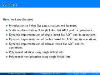 Summary
Here, we have discussed
Introduction to linked list data structure and its types.
Static implementation of single linked list ADT and its operations.
Dynamic implementation of single linked list ADT and its operations.
Dynamic implementation of doubly linked list ADT and its operations.
Dynamic implementation of circular linked list ADT and its
operations.
Polynomial addition using single linked lists.
Polynomial multiplication using single linked lists.
Dr. Ashutosh Satapathy Linked List Data Structures August 24, 2024 171 / 172
 