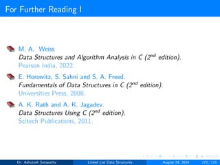 For Further Reading I
M. A. Weiss
Data Structures and Algorithm Analysis in C (2nd edition).
Pearson India, 2022.
E. Horowitz, S. Sahni and S. A. Freed.
Fundamentals of Data Structures in C (2nd edition).
Universities Press, 2008.
A. K. Rath and A. K. Jagadev.
Data Structures Using C (2nd edition).
Scitech Publications, 2011.
Dr. Ashutosh Satapathy Linked List Data Structures August 24, 2024 172 / 172
 