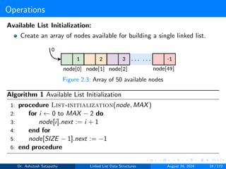 Operations
Available List Initialization:
Create an array of nodes available for building a single linked list.
Figure 2.3: Array of 50 available nodes
Algorithm 1 Available List Initialization
1: procedure List-initialization(node, MAX)
2: for i ← 0 to MAX − 2 do
3: node[i].next := i + 1
4: end for
5: node[SIZE − 1].next := −1
6: end procedure
Dr. Ashutosh Satapathy Linked List Data Structures August 24, 2024 18 / 172
 