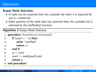 Operations
Empty Node Selection:
A node can be acquired from the available list when it is required for
use in a linked list.
Index position of the node that was removed from the available list is
returned by the GetNode() function.
Algorithm 2 Empty Node Selection
1: procedure NodeSelection(avail)
2: if (avail = −1) then
3: write ”overflow”
4: return -1
5: end if
6: p := avail
7: avail := node[avail].next
8: return p
9: end procedure
Dr. Ashutosh Satapathy Linked List Data Structures August 24, 2024 19 / 172
 