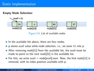 Static Implementation
Empty Node Selection:
Figure 2.4: List of available nodes
In the available list above, there are four nodes.
p stores avail value while node selection, i.e., we store 11 into p.
After removing node[11] from the available list, the avail must be
made to point to the next node[31] in the available list.
For this, we write avail = node[avail].next. Now, the first node[11] is
removed, with its index position available with p.
Dr. Ashutosh Satapathy Linked List Data Structures August 24, 2024 20 / 172
 