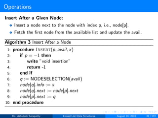 Operations
Insert After a Given Node:
Insert a node next to the node with index p, i.e., node[p].
Fetch the first node from the available list and update the avail.
Algorithm 3 Insert After a Node
1: procedure Insert(p, avail, x)
2: if p = −1 then
3: write ”void insertion”
4: return -1
5: end if
6: q := NODESELECTION(avail)
7: node[q].info := x
8: node[q].next := node[p].next
9: node[p].next := q
10: end procedure
Dr. Ashutosh Satapathy Linked List Data Structures August 24, 2024 21 / 172
 