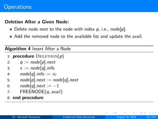 Operations
Deletion After a Given Node:
Delete node next to the node with index p, i.e., node[p].
Add the removed node to the available list and update the avail.
Algorithm 4 Insert After a Node
1: procedure Deletion(p)
2: q := node[p].next
3: x := node[q].info
4: node[q].info := ∞
5: node[p].next := node[q].next
6: node[q].next := −1
7: FREENODE(q, avail)
8: end procedure
Dr. Ashutosh Satapathy Linked List Data Structures August 24, 2024 23 / 172
 