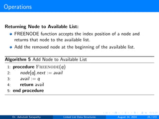 Operations
Returning Node to Available List:
FREENODE function accepts the index position of a node and
returns that node to the available list.
Add the removed node at the beginning of the available list.
Algorithm 5 Add Node to Available List
1: procedure Freenode(q)
2: node[q].next := avail
3: avail := q
4: return avail
5: end procedure
Dr. Ashutosh Satapathy Linked List Data Structures August 24, 2024 25 / 172
 