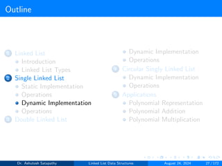 Outline
1 Linked List
Introduction
Linked List Types
2 Single Linked List
Static Implementation
Operations
Dynamic Implementation
Operations
3 Double Linked List
Dynamic Implementation
Operations
4 Circular Singly Linked List
Dynamic Implementation
Operations
5 Applications
Polynomial Representation
Polynomial Addition
Polynomial Multiplication
Dr. Ashutosh Satapathy Linked List Data Structures August 24, 2024 27 / 172
 