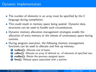 Dynamic Implementation
The number of elements in an array must be specified by the C
language during compilation.
This could result in memory space being wasted. Dynamic data
structures can be used to handle such circumstances.
Dynamic memory allocation management strategies enable the
allocation of extra memory or the release of unnecessary space during
runtime.
During program execution, the following memory management
functions can be used to allocate and free up memory:
1 malloc(): Allocate size of bytes
2 calloc(): Allocate an array of defined no. of elements of specified size.
3 realloc(): Resize the previous assigned space.
4 free(): Release space associated with a pointer.
Dr. Ashutosh Satapathy Linked List Data Structures August 24, 2024 28 / 172
 
