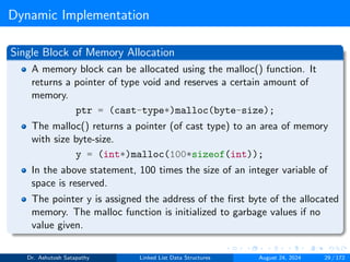 Dynamic Implementation
Single Block of Memory Allocation
A memory block can be allocated using the malloc() function. It
returns a pointer of type void and reserves a certain amount of
memory.
ptr = (cast-type*)malloc(byte-size);
The malloc() returns a pointer (of cast type) to an area of memory
with size byte-size.
y = (int*)malloc(100*sizeof(int));
In the above statement, 100 times the size of an integer variable of
space is reserved.
The pointer y is assigned the address of the first byte of the allocated
memory. The malloc function is initialized to garbage values if no
value given.
Dr. Ashutosh Satapathy Linked List Data Structures August 24, 2024 29 / 172
 
