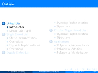 Outline
1 Linked List
Introduction
Linked List Types
2 Single Linked List
Static Implementation
Operations
Dynamic Implementation
Operations
3 Double Linked List
Dynamic Implementation
Operations
4 Circular Singly Linked List
Dynamic Implementation
Operations
5 Applications
Polynomial Representation
Polynomial Addition
Polynomial Multiplication
Dr. Ashutosh Satapathy Linked List Data Structures August 24, 2024 3 / 172
 