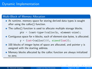 Dynamic Implementation
Multi-Block of Memory Allocation
At runtime, memory space for storing derived data types is sought
after using the calloc() function.
The calloc() function is used to allocate multiple storage blocks.
ptr = (cast-type*)calloc(n, element-size);
Contiguous space for n blocks, each of element-size bytes, is allocated.
y = (int*)calloc(100, sizeof(int));
100 blocks of integer bytes of space are allocated, and pointer y is
assigned with the starting address.
Memory blocks allocated by the calloc function are always initialized
to zero.
Dr. Ashutosh Satapathy Linked List Data Structures August 24, 2024 30 / 172
 
