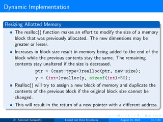Dynamic Implementation
Resizing Allotted Memory
The realloc() function makes an effort to modify the size of a memory
block that was previously allocated. The new dimensions may be
greater or lesser.
Increases in block size result in memory being added to the end of the
block while the previous contents stay the same. The remaining
contents stay unaltered if the size is decreased.
ptr = (cast-type*)realloc(ptr, new-size);
y = (int*)realloc(y, sizeof(int)*50);
Realloc() will try to assign a new block of memory and duplicate the
contents of the previous block if the original block size cannot be
changed.
This will result in the return of a new pointer with a different address.
Dr. Ashutosh Satapathy Linked List Data Structures August 24, 2024 31 / 172
 