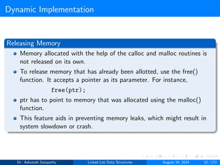 Dynamic Implementation
Releasing Memory
Memory allocated with the help of the calloc and malloc routines is
not released on its own.
To release memory that has already been allotted, use the free()
function. It accepts a pointer as its parameter. For instance,
free(ptr);
ptr has to point to memory that was allocated using the malloc()
function.
This feature aids in preventing memory leaks, which might result in
system slowdown or crash.
Dr. Ashutosh Satapathy Linked List Data Structures August 24, 2024 32 / 172
 