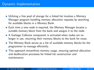 Dynamic Implementation
Utilizing a free pool of storage for a linked list involves a Memory
Manager program handling memory allocation requests by searching
for available blocks in a Memory Bank.
Each time a new node is required, the Memory Manager locates a
suitable memory block from the bank and assigns it to the node.
A Garbage Collector component is activated when nodes are no
longer in use, returning their memory blocks to the bank for reuse.
The Memory Bank serves as a list of available memory blocks for the
programmer to manage efficiently.
This approach streamlines memory usage, ensuring optimal allocation
and deallocation processes for linked list construction and
maintenance.
Dr. Ashutosh Satapathy Linked List Data Structures August 24, 2024 33 / 172
 